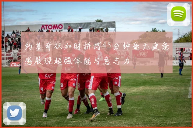 约基奇双加时拼搏45分钟毫无疲惫感展现超强体能与意志力