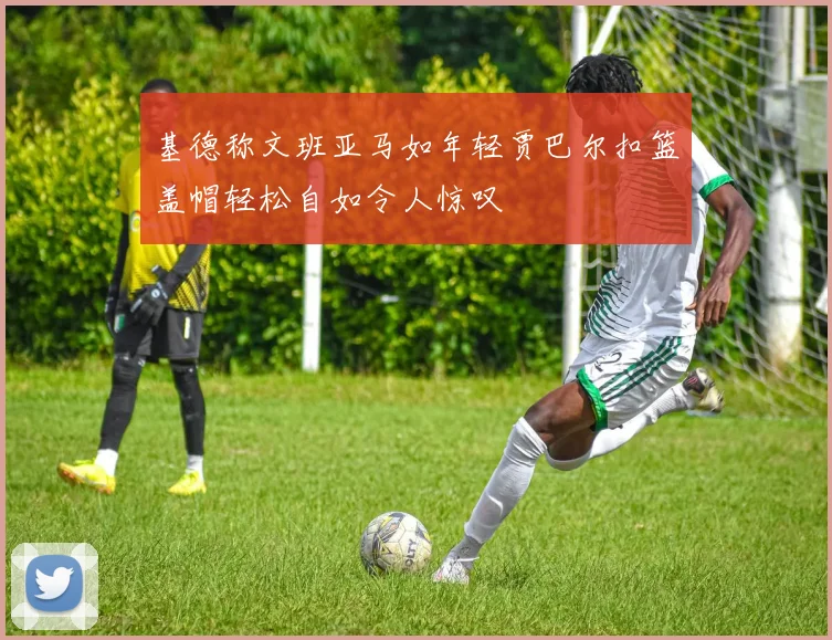 基德称文班亚马如年轻贾巴尔扣篮盖帽轻松自如令人惊叹
