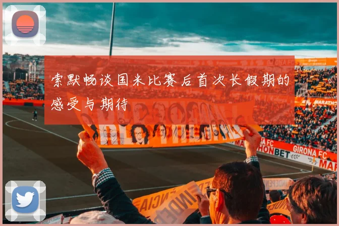 索默畅谈国米比赛后首次长假期的感受与期待