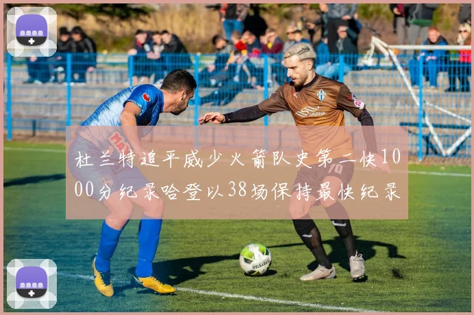 杜兰特追平威少火箭队史第二快1000分纪录哈登以38场保持最快纪录