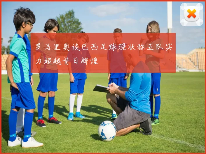 罗马里奥谈巴西足球现状称五队实力超越昔日辉煌
