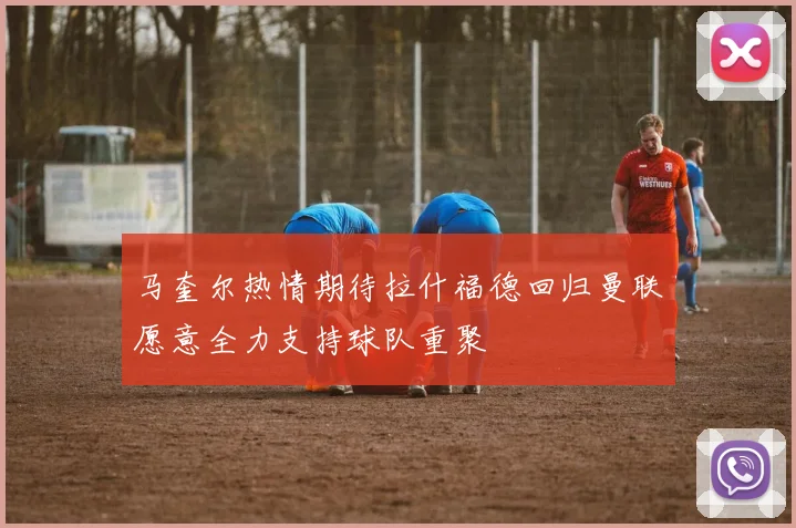 马奎尔热情期待拉什福德回归曼联愿意全力支持球队重聚
