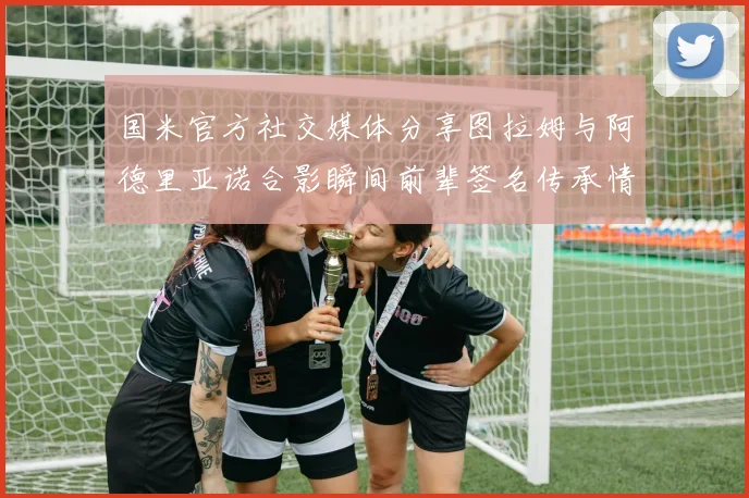 国米官方社交媒体分享图拉姆与阿德里亚诺合影瞬间前辈签名传承情怀
