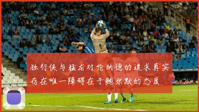 独行侠与猛龙对伦纳德的追求真实存在唯一障碍在于鲍尔默的态度