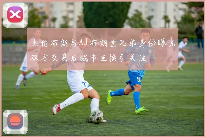 杰伦布朗与AJ布朗堂兄弟身份曝光双方交易后城市互换引关注