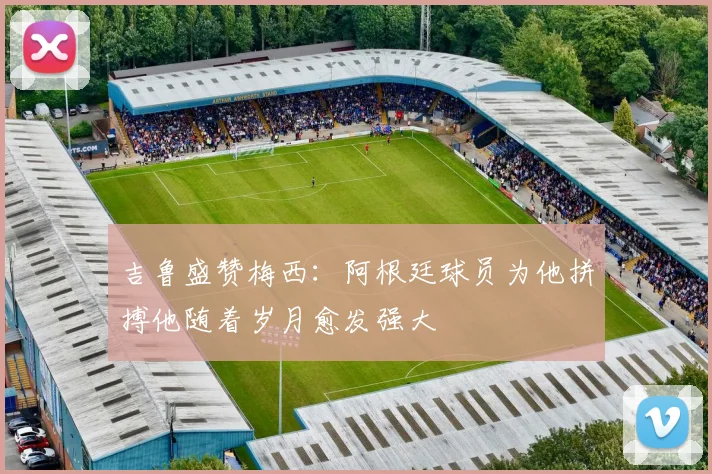 吉鲁盛赞梅西：阿根廷球员为他拼搏他随着岁月愈发强大
