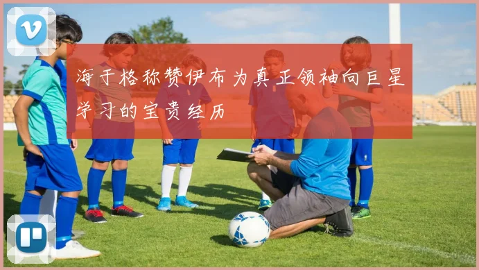 海于格称赞伊布为真正领袖向巨星学习的宝贵经历