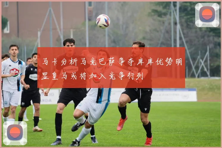 马卡分析马竞巴萨争夺库库优势明显皇马或将加入竞争行列
