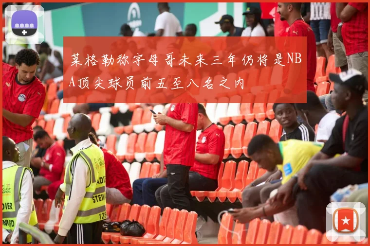 莱格勒称字母哥未来三年仍将是NBA顶尖球员前五至八名之内