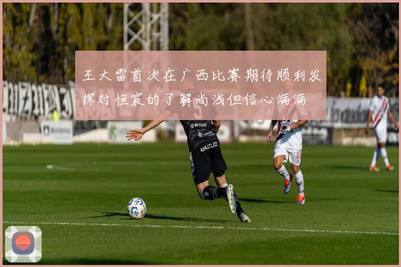 王大雷首次在广西比赛期待顺利发挥对恒宸的了解尚浅但信心满满