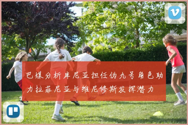 巴媒分析库尼亚担任伪九号角色助力拉菲尼亚与维尼修斯发挥潜力
