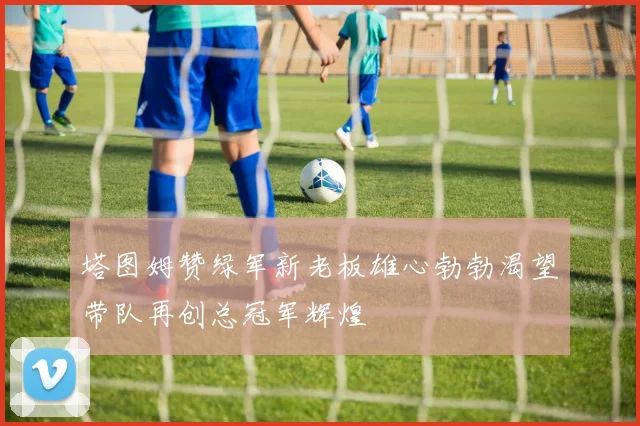 塔图姆赞绿军新老板雄心勃勃渴望带队再创总冠军辉煌