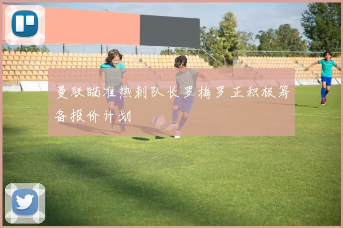 曼联瞄准热刺队长罗梅罗正积极筹备报价计划