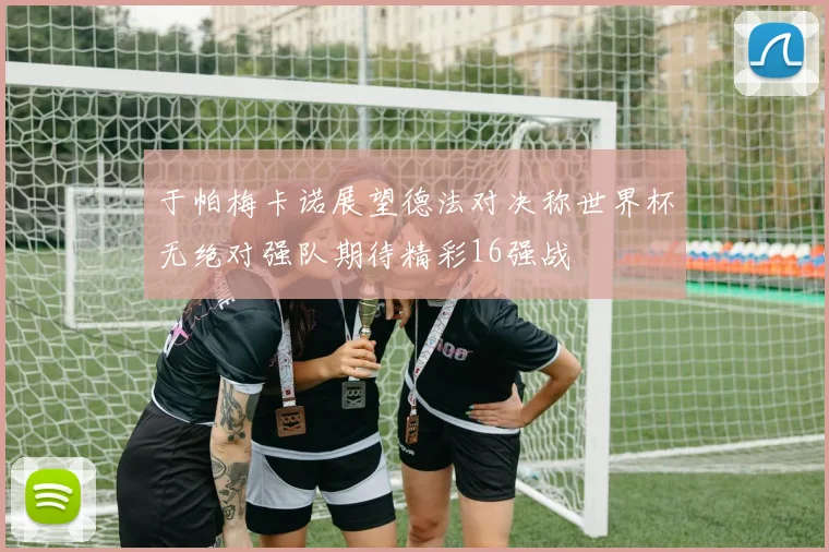 于帕梅卡诺展望德法对决称世界杯无绝对强队期待精彩16强战