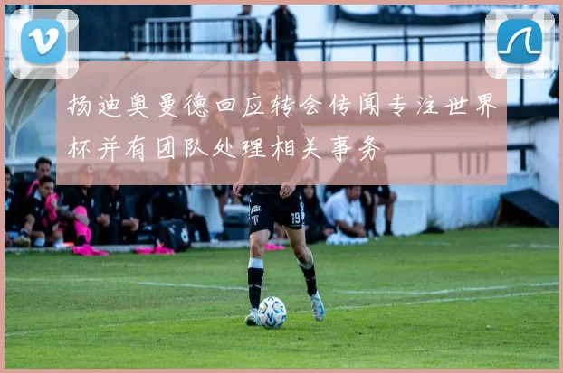 扬迪奥曼德回应转会传闻专注世界杯并有团队处理相关事务